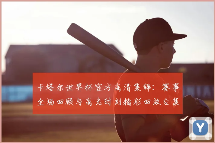 卡塔尔世界杯官方高清集锦：赛事全场回顾与高光时刻精彩回放合集