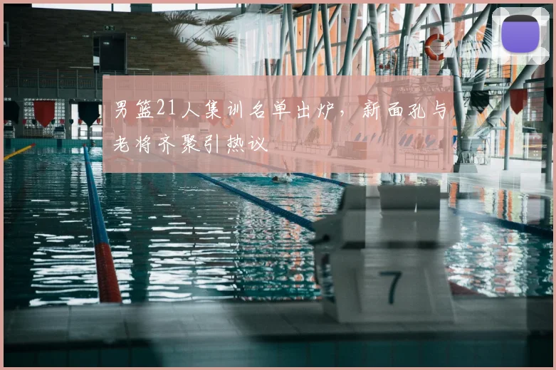 男篮21人集训名单出炉，新面孔与老将齐聚引热议