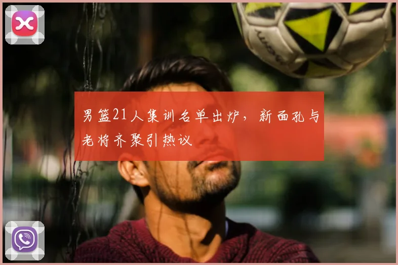男篮21人集训名单出炉,新面孔与老将齐聚引热议