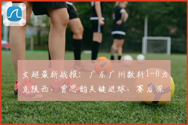 女超最新战报:广东广州数科1-0力克陕西,曾思韵关键进球,赛后深度解析