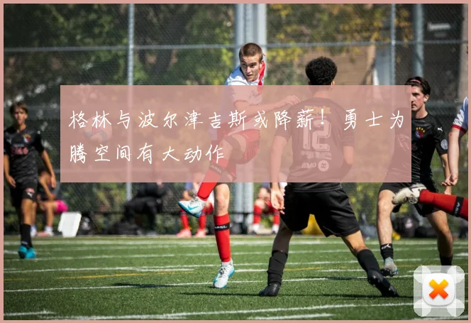 格林与波尔津吉斯或降薪！勇士为腾空间有大动作