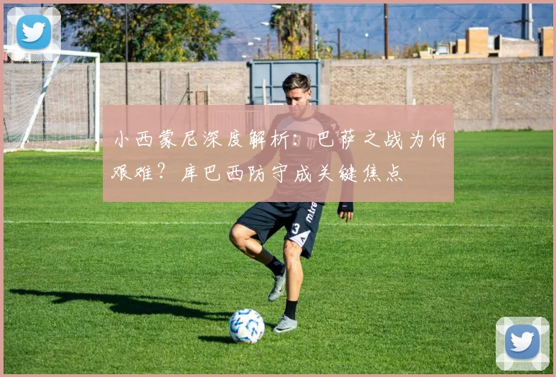 小西蒙尼深度解析:巴萨之战为何艰难?库巴西防守成关键焦点