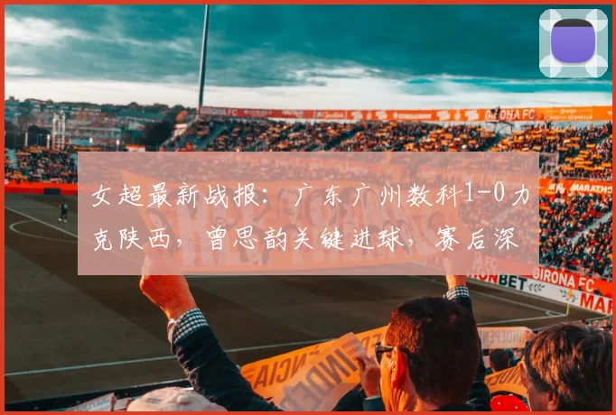 女超最新战报:广东广州数科1-0力克陕西,曾思韵关键进球,赛后深度解析