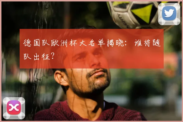 德国队欧洲杯大名单揭晓:谁将随队出征?