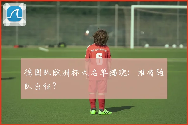 德国队欧洲杯大名单揭晓:谁将随队出征?