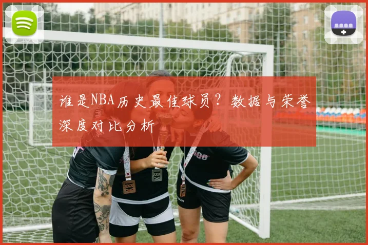 谁是NBA历史最佳球员?数据与荣誉深度对比分析