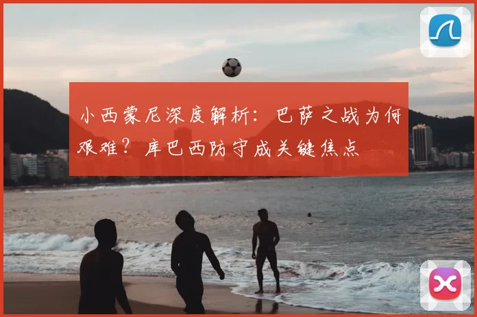 小西蒙尼深度解析:巴萨之战为何艰难?库巴西防守成关键焦点
