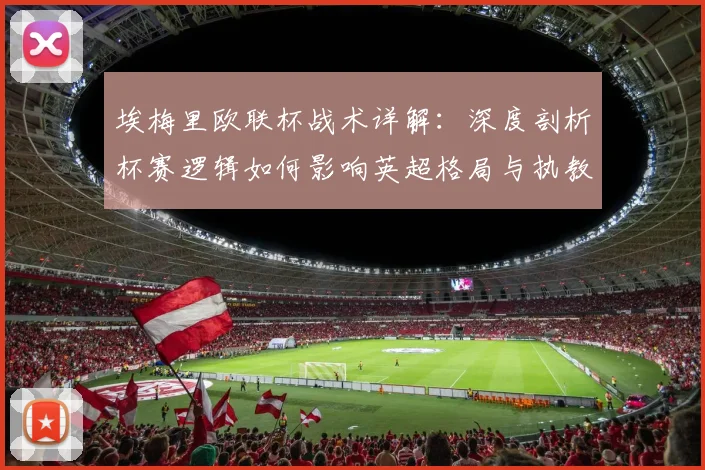 埃梅里欧联杯战术详解:深度剖析杯赛逻辑如何影响英超格局与执教哲学