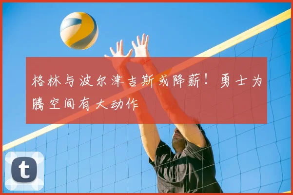 格林与波尔津吉斯或降薪!勇士为腾空间有大动作