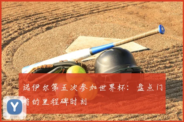 诺伊尔第五次参加世界杯:盘点门将的里程碑时刻